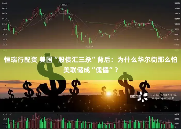 恒瑞行配资 美国“股债汇三杀”背后：为什么华尔街那么怕美联储成“傀儡”？