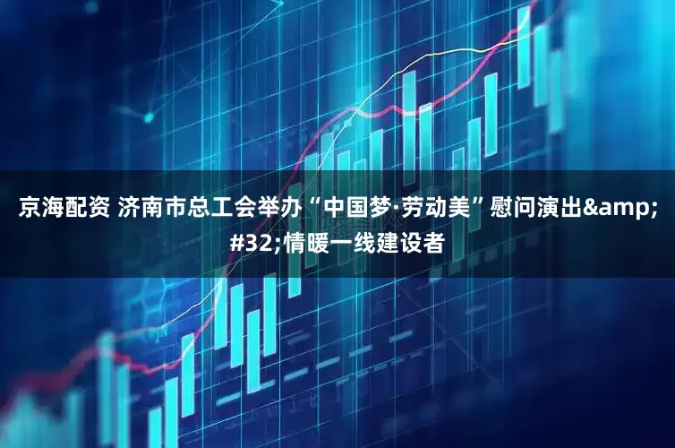 京海配资 济南市总工会举办“中国梦·劳动美”慰问演出&#32;情暖一线建设者