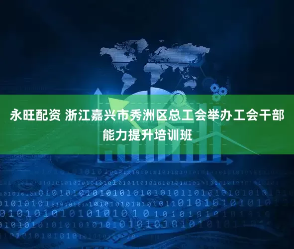 永旺配资 浙江嘉兴市秀洲区总工会举办工会干部能力提升培训班