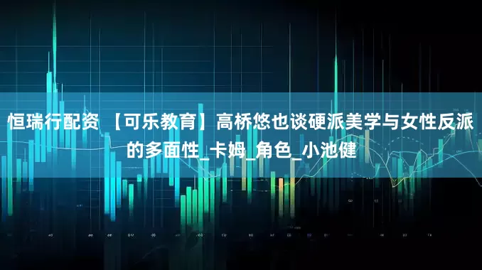 恒瑞行配资 【可乐教育】高桥悠也谈硬派美学与女性反派的多面性_卡姆_角色_小池健