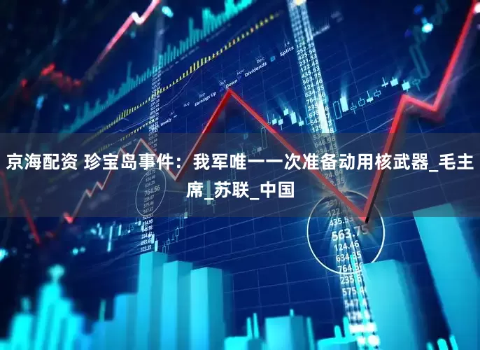 京海配资 珍宝岛事件：我军唯一一次准备动用核武器_毛主席_苏联_中国