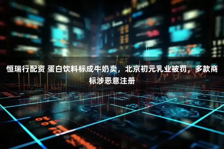 恒瑞行配资 蛋白饮料标成牛奶卖，北京初元乳业被罚，多款商标涉恶意注册