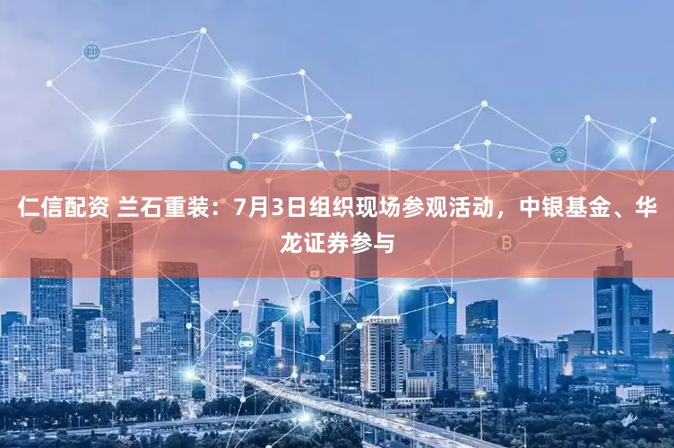仁信配资 兰石重装：7月3日组织现场参观活动，中银基金、华龙证券参与