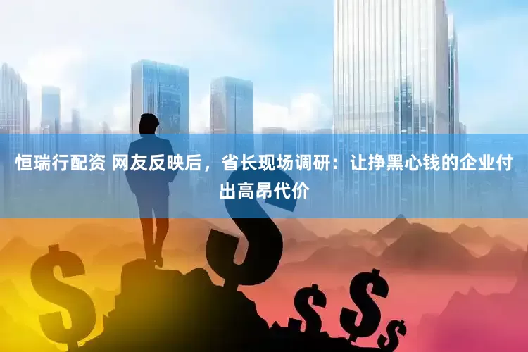 恒瑞行配资 网友反映后，省长现场调研：让挣黑心钱的企业付出高昂代价