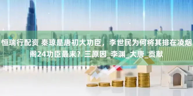 恒瑞行配资 秦琼是唐初大功臣，李世民为何将其排在凌烟阁24功臣最末？三原因_李渊_大唐_贡献