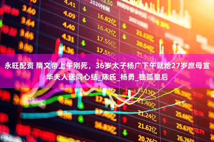 永旺配资 隋文帝上午刚死，36岁太子杨广下午就给27岁庶母宣华夫人送同心结_陈氏_杨勇_独孤皇后