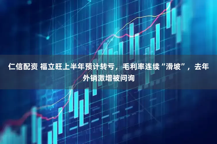 仁信配资 福立旺上半年预计转亏，毛利率连续“滑坡”，去年外销激增被问询