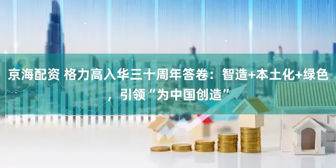 京海配资 格力高入华三十周年答卷：智造+本土化+绿色，引领“为中国创造”