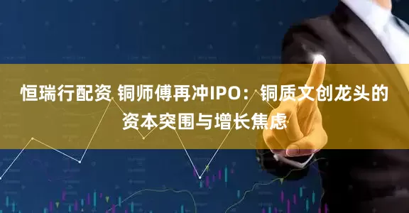 恒瑞行配资 铜师傅再冲IPO：铜质文创龙头的资本突围与增长焦虑